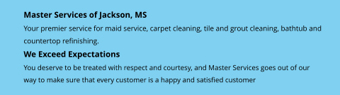Master Services of Jackson, MS Your premier service for maid service, carpet cleaning, tile and grout cleaning, bathtub and countertop refinishing. We Exceed Expectations You deserve to be treated with respect and courtesy, and Master Services goes out of our  way to make sure that every customer is a happy and satisfied customer