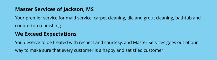 Master Services of Jackson, MS Your premier service for maid service, carpet cleaning, tile and grout cleaning, bathtub and countertop refinishing. We Exceed Expectations You deserve to be treated with respect and courtesy, and Master Services goes out of our  way to make sure that every customer is a happy and satisfied customer