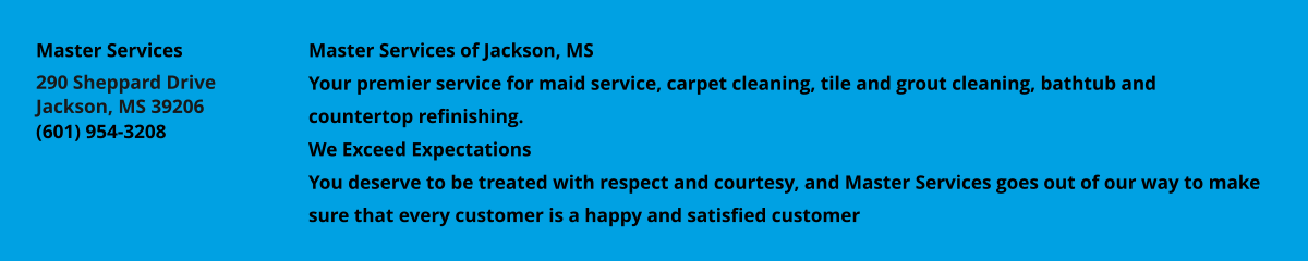 Master Services of Jackson, MS Your premier service for maid service, carpet cleaning, tile and grout cleaning, bathtub and countertop refinishing. We Exceed Expectations You deserve to be treated with respect and courtesy, and Master Services goes out of our way to make sure that every customer is a happy and satisfied customer Master Services 290 Sheppard Drive Jackson, MS 39206 (601) 954-3208